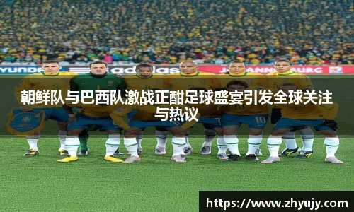 朝鲜队与巴西队激战正酣足球盛宴引发全球关注与热议