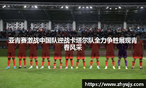 亚青赛激战中国队迎战卡塔尔队全力争胜展现青春风采