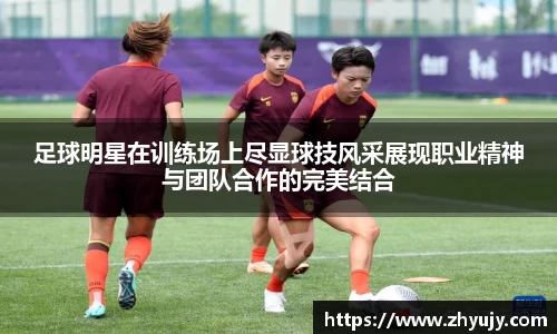 足球明星在训练场上尽显球技风采展现职业精神与团队合作的完美结合